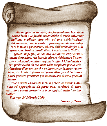 "Lettera di Vincenzo Tusa" Alcuni giovani siciliani, che frequentano i licei della nostra Isola e le facoltà umanistiche di varie università italiane, vogliono dare vita ad una pubblicazione, Arkeomania, con la quale si propongono di sensibilizzare le nuove generazioni ai temi dell’archeologia e, in genere, dei beni culturali, di cui è così ricca la Sicilia. Questo impegno, da un lato, ha una valenza sicuramente formativa, ma intende altresì richiamare l’attenzione del mondo politico regionale affinché finalmente ci sia quella svolta da me tante volte auspicata per la valorizzazione di un settore che, se incentivato in modo opportuno, dischiuderà favorevoli prospettive per il turismo e porrà positive premesse per la creazione di tanti posti di lavoro. Tale attività editoriale merita perciò di essere sostenuta ed appoggiata; da parte mia, cercherò di stare accanto a questi giovani e di incoraggiarli nella loro iniziativa. Palermo, 24 febbraio 2000 Vincenzo Tusa 
